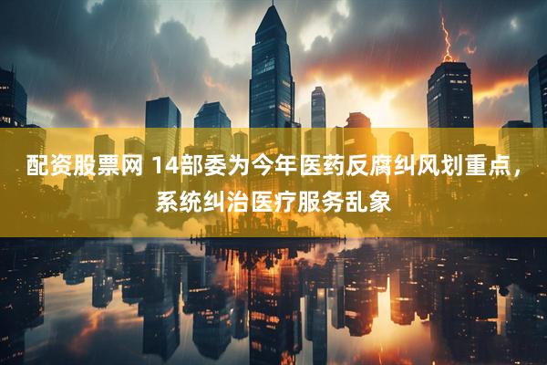 配资股票网 14部委为今年医药反腐纠风划重点，系统纠治医疗服务乱象