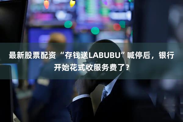 最新股票配资 “存钱送LABUBU”喊停后，银行开始花式收服务费了？