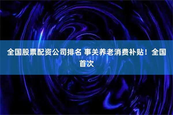 全国股票配资公司排名 事关养老消费补贴！全国首次