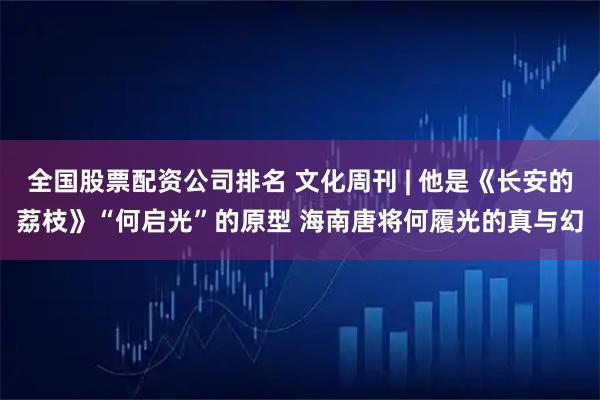 全国股票配资公司排名 文化周刊 | 他是《长安的荔枝》“何启光”的原型 海南唐将何履光的真与幻