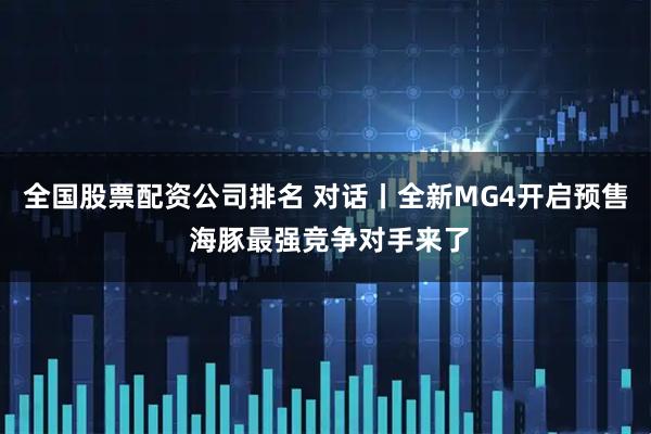 全国股票配资公司排名 对话丨全新MG4开启预售 海豚最强竞争对手来了