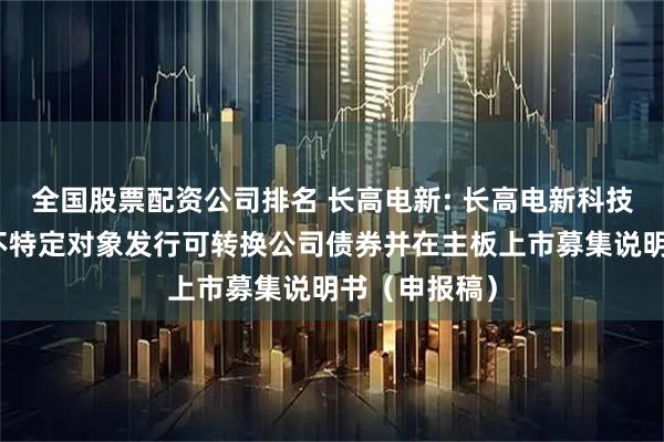 全国股票配资公司排名 长高电新: 长高电新科技股份公司向不特定对象发行可转换公司债券并在主板上市募集说明书（申报稿）